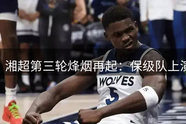 湘超第三轮烽烟再起：保级队上演生死战 连败强队能否绝地反击